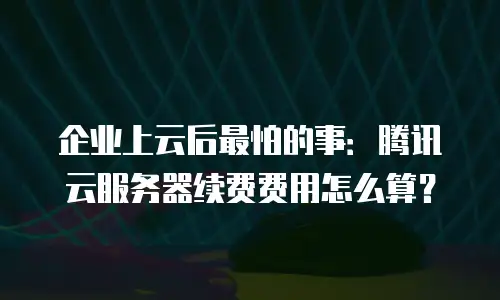 企业上云后最怕的事：腾讯云服务器续费费用怎么算？