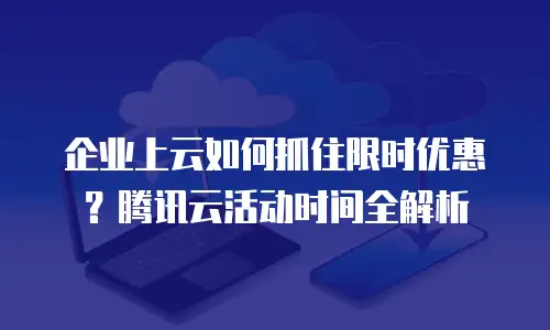 企业上云如何抓住限时优惠？腾讯云活动时间全解析
