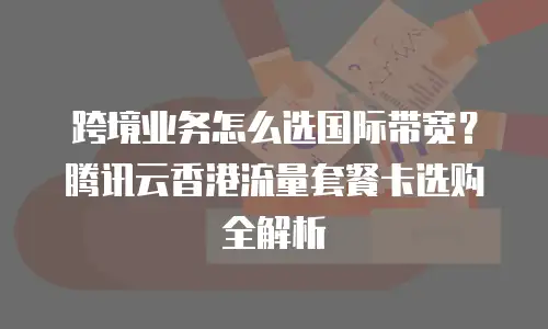 跨境业务怎么选国际带宽？腾讯云香港流量套餐卡选购全解析