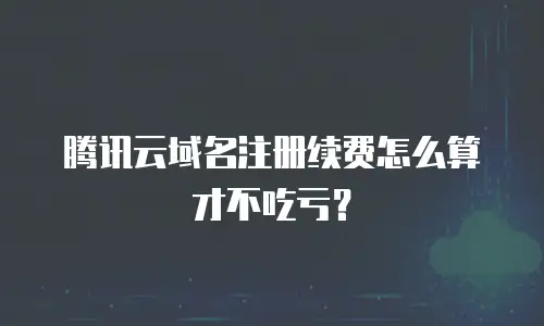 腾讯云域名注册续费怎么算才不吃亏？