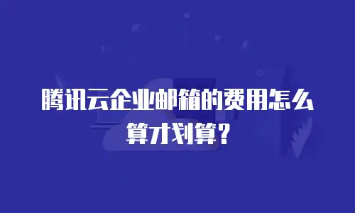 腾讯云企业邮箱的费用怎么算才划算？