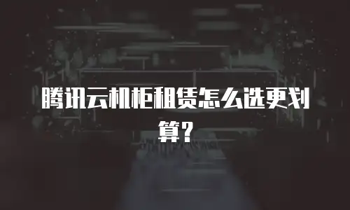 腾讯云机柜租赁怎么选更划算？
