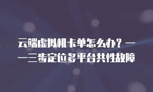 云端虚拟机卡单怎么办？——三步定位多平台共性故障