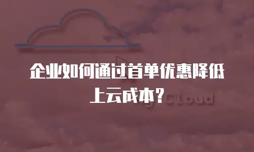 企业如何通过首单优惠降低上云成本？
