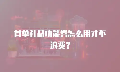 首单礼品功能券怎么用才不浪费？