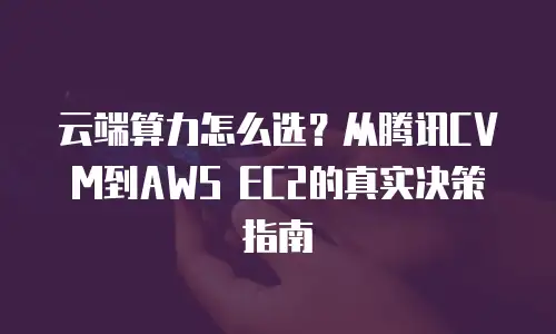 云端算力怎么选？从腾讯CVM到AWS EC2的真实决策指南