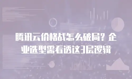 腾讯云价格战怎么破局？企业选型需看透这3层逻辑
