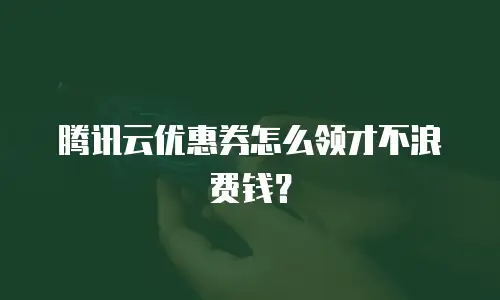 腾讯云优惠券怎么领才不浪费钱？