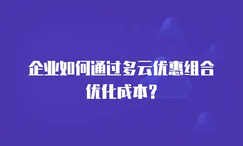 企业如何通过多云优惠组合优化成本？