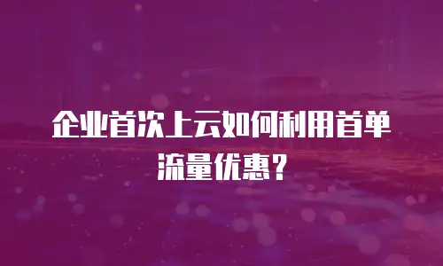 企业首次上云如何利用首单流量优惠？