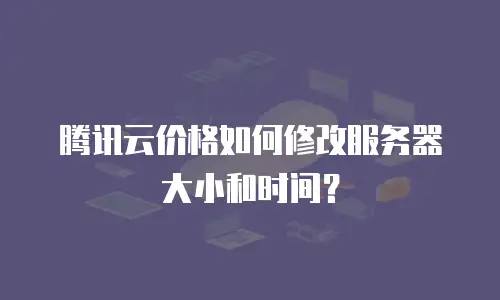 腾讯云价格如何修改服务器大小和时间？