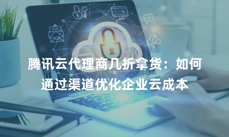 腾讯云代理商几折拿货：如何通过渠道优化企业云成本