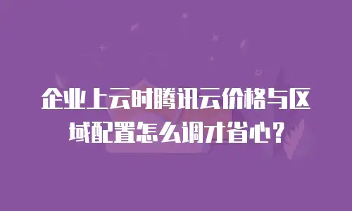 企业上云时腾讯云价格与区域配置怎么调才省心？