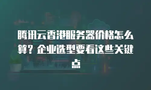 腾讯云香港服务器价格怎么算？企业选型要看这些关键点