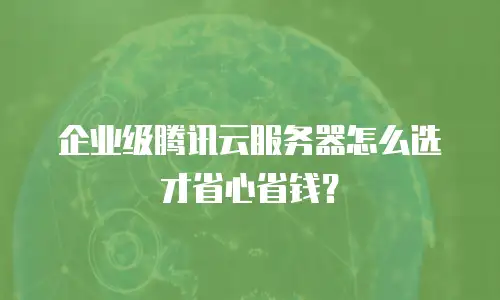 企业级腾讯云服务器怎么选才省心省钱？