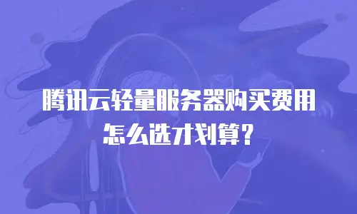 腾讯云轻量服务器购买费用怎么选才划算？