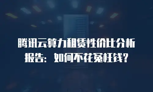 腾讯云算力租赁性价比分析报告：如何不花冤枉钱？