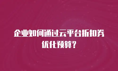 企业如何通过云平台折扣券优化预算？