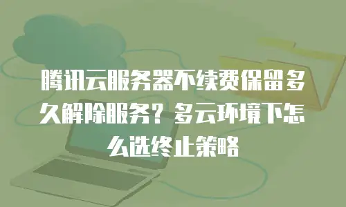 腾讯云服务器不续费保留多久解除服务？多云环境下怎么选终止策略