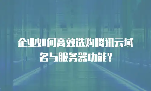 企业如何高效选购腾讯云域名与服务器功能？