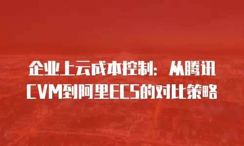 企业上云成本控制：从腾讯CVM到阿里ECS的对比策略