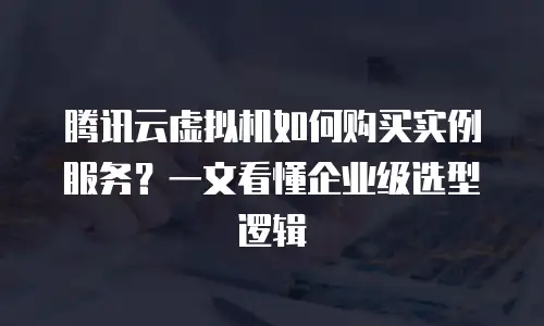 腾讯云虚拟机如何购买实例服务？一文看懂企业级选型逻辑