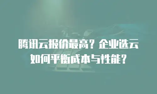 腾讯云报价最高？企业选云如何平衡成本与性能？
