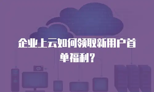 企业上云如何领取新用户首单福利？