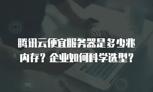 腾讯云便宜服务器是多少兆内存？企业如何科学选型？