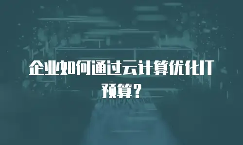 企业如何通过云计算优化IT预算？
