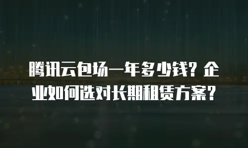 腾讯云包场一年多少钱？企业如何选对长期租赁方案？
