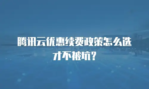 腾讯云优惠续费政策怎么选才不被坑？