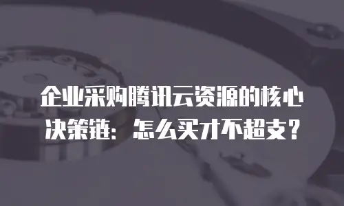 企业采购腾讯云资源的核心决策链：怎么买才不超支？