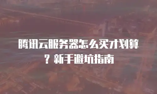 腾讯云服务器怎么买才划算？新手避坑指南