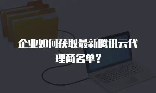 企业如何获取最新腾讯云代理商名单？