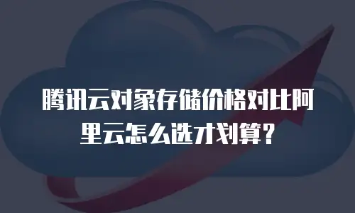 腾讯云对象存储价格对比阿里云怎么选才划算？