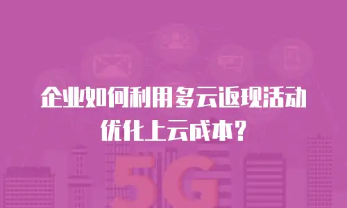企业如何利用多云返现活动优化上云成本？