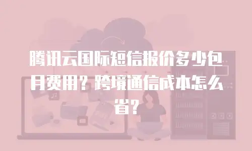 腾讯云国际短信报价多少包月费用？跨境通信成本怎么省？