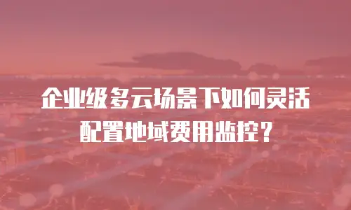 企业级多云场景下如何灵活配置地域费用监控？