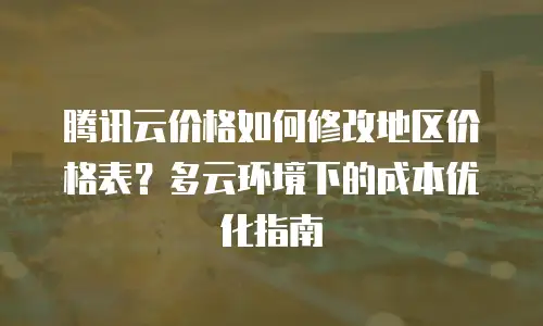 腾讯云价格如何修改地区价格表？多云环境下的成本优化指南