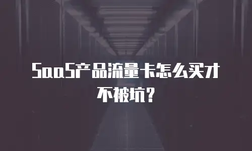 SaaS产品流量卡怎么买才不被坑？