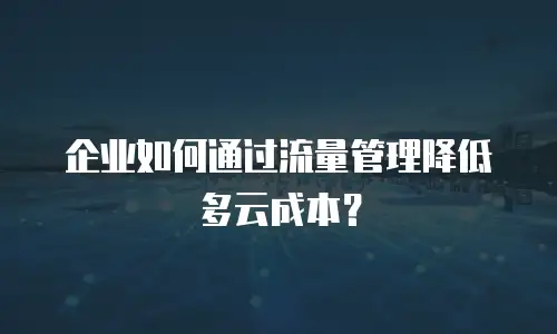 企业如何通过流量管理降低多云成本？