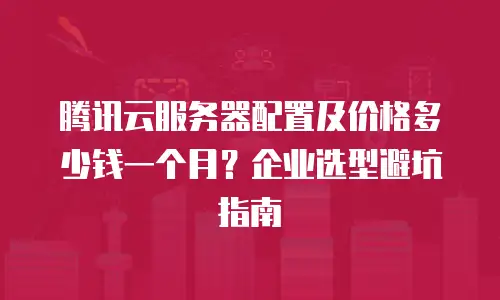 腾讯云服务器配置及价格多少钱一个月？企业选型避坑指南