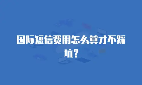 国际短信费用怎么算才不踩坑？