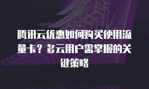 腾讯云优惠如何购买使用流量卡？多云用户需掌握的关键策略
