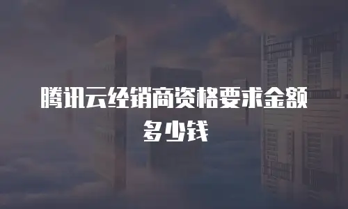 腾讯云经销商资格要求金额多少钱