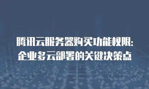 腾讯云服务器购买功能权限：企业多云部署的关键决策点