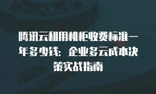 腾讯云租用机柜收费标准一年多少钱：企业多云成本决策实战指南
