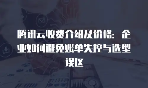 腾讯云收费介绍及价格：企业如何避免账单失控与选型误区