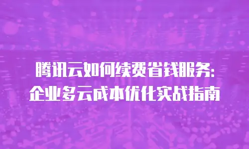 腾讯云如何续费省钱服务：企业多云成本优化实战指南